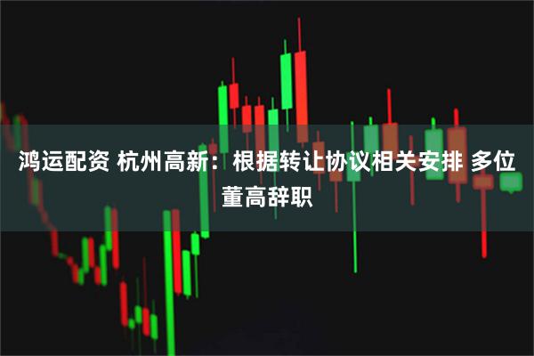 鸿运配资 杭州高新：根据转让协议相关安排 多位董高辞职