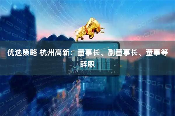 优选策略 杭州高新：董事长、副董事长、董事等辞职