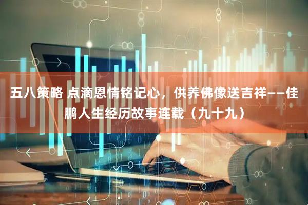 五八策略 点滴恩情铭记心，供养佛像送吉祥——佳鹏人生经历故事连载（九十九）