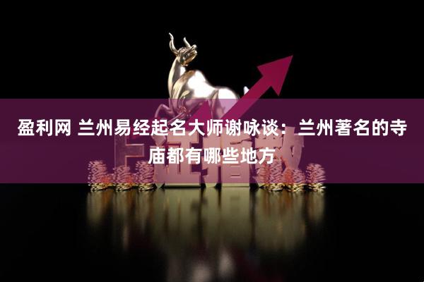 盈利网 兰州易经起名大师谢咏谈：兰州著名的寺庙都有哪些地方