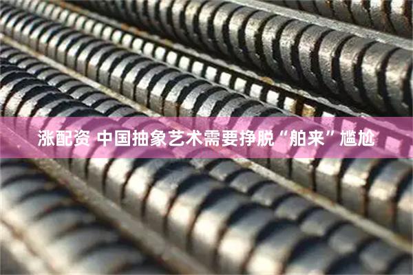 涨配资 中国抽象艺术需要挣脱“舶来”尴尬