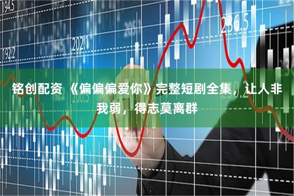 铭创配资 《偏偏偏爱你》完整短剧全集，让人非我弱，得志莫离群