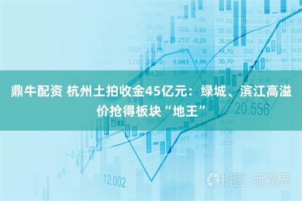鼎牛配资 杭州土拍收金45亿元：绿城、滨江高溢价抢得板块“地王”
