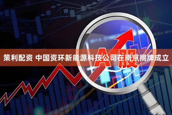 策利配资 中国资环新能源科技公司在南京揭牌成立
