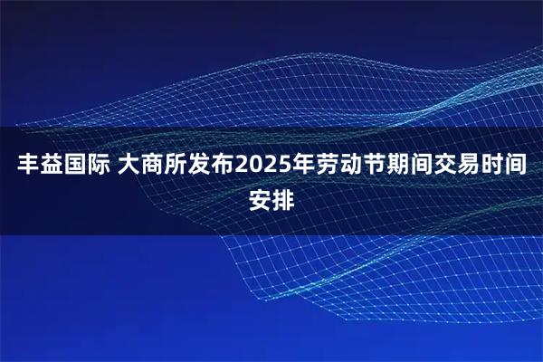 丰益国际 大商所发布2025年劳动节期间交易时间安排