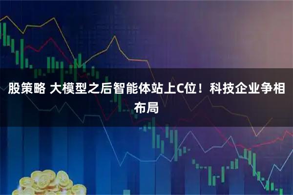 股策略 大模型之后智能体站上C位！科技企业争相布局