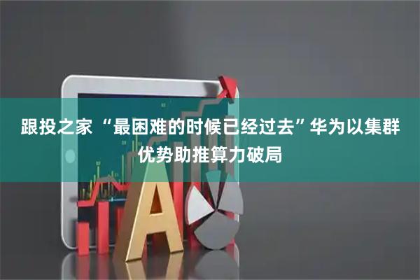 跟投之家 “最困难的时候已经过去”华为以集群优势助推算力破局