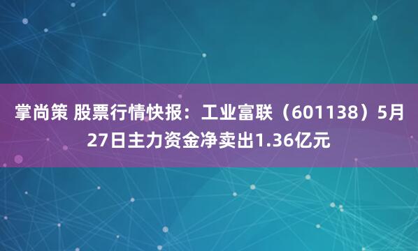 掌尚策 股票行情快报：工业富联（601138）5月27日主力资金净卖出1.36亿元