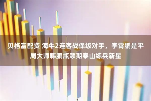 贝格富配资 海牛2连客战保级对手，李霄鹏是平局大师韩鹏瓶颈期泰山练兵新星
