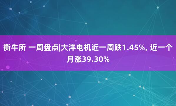 衡牛所 一周盘点|大洋电机近一周跌1.45%, 近一个月涨39.30%