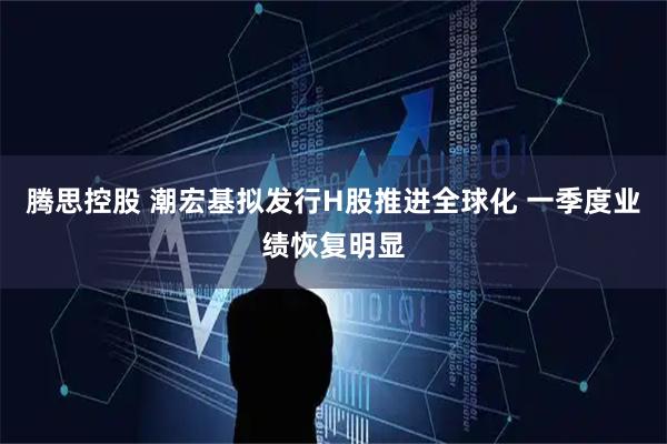 腾思控股 潮宏基拟发行H股推进全球化 一季度业绩恢复明显