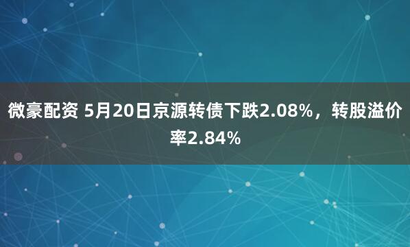 微豪配资 5月20日京源转债下跌2.08%，转股溢价率2.84%