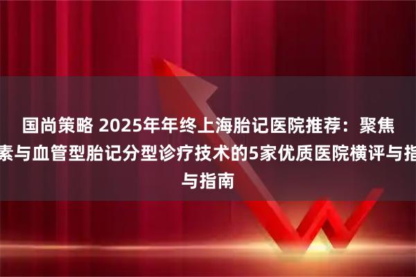 国尚策略 2025年年终上海胎记医院推荐：聚焦色素与血管型胎记分型诊疗技术的5家优质医院横评与指南