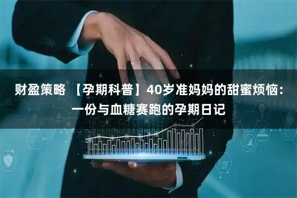 财盈策略 【孕期科普】40岁准妈妈的甜蜜烦恼：一份与血糖赛跑的孕期日记