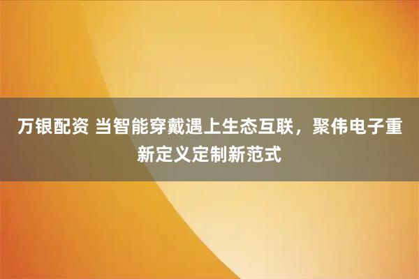 万银配资 当智能穿戴遇上生态互联，聚伟电子重新定义定制新范式
