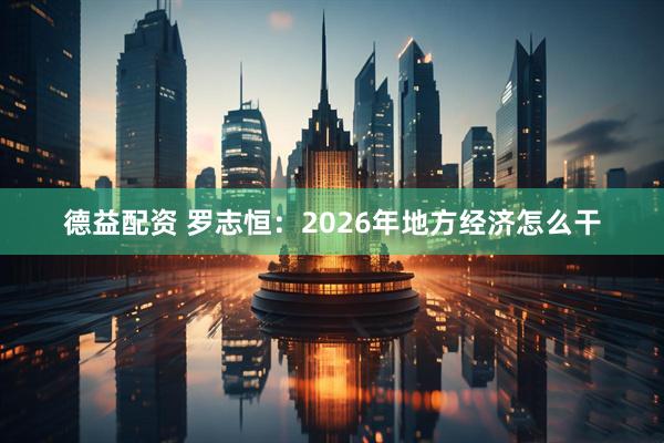 德益配资 罗志恒：2026年地方经济怎么干