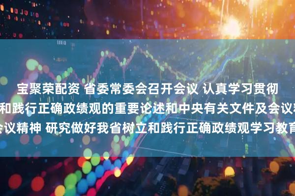 宝聚荣配资 省委常委会召开会议 认真学习贯彻习近平总书记关于树立和践行正确政绩观的重要论述和中央有关文件及会议精神 研究做好我省树立和践行正确政绩观学习教育工作 黄坤明主持会议