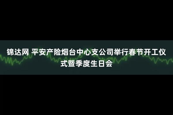 锦达网 平安产险烟台中心支公司举行春节开工仪式暨季度生日会