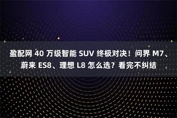 盈配网 40 万级智能 SUV 终极对决！问界 M7、蔚来 ES8、理想 L8 怎么选？看完不纠结