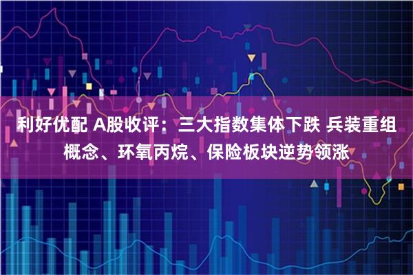 利好优配 A股收评：三大指数集体下跌 兵装重组概念、环氧丙烷、保险板块逆势领涨