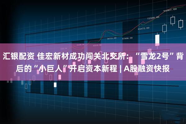 汇银配资 佳宏新材成功闯关北交所：“雪龙2号”背后的“小巨人”开启资本新程 | A股融资快报